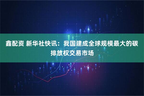 鑫配资 新华社快讯：我国建成全球规模最大的碳排放权交易市场
