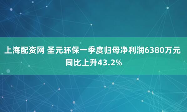 上海配资网 圣元环保一季度归母净利润6380万元 同比上升43.2%