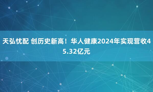 天弘忧配 创历史新高!华人健康2024年实现营收45.32亿元