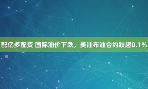 配亿多配资 国际油价下跌，美油布油合约跌超0.1%