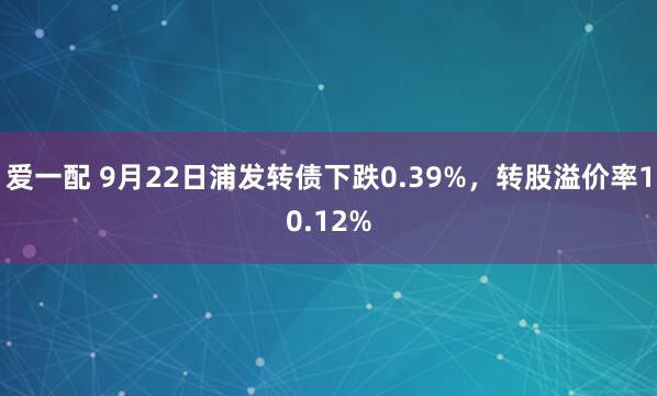 爱一配 9月22日浦发转债下跌0.39%,转股溢价率10.12%