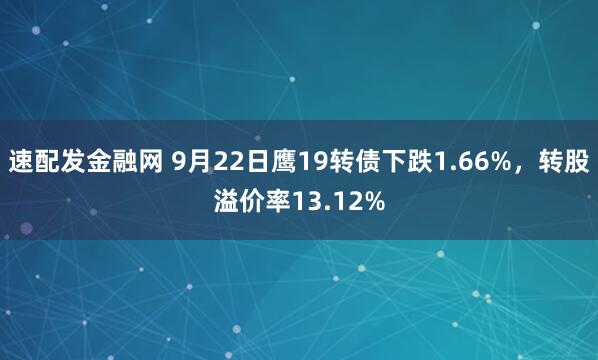 速配发金融网 9月22日鹰19转债下跌1.66%,转股溢价率13.12%
