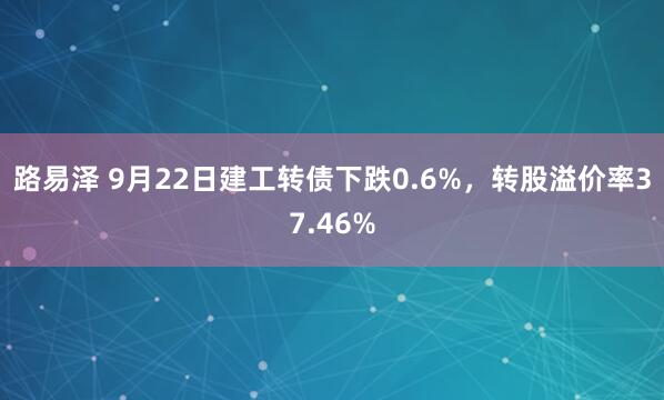 路易泽 9月22日建工转债下跌0.6%，转股溢价率37.46%