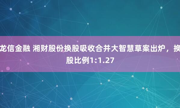 龙信金融 湘财股份换股吸收合并大智慧草案出炉，换股比例1:1.27