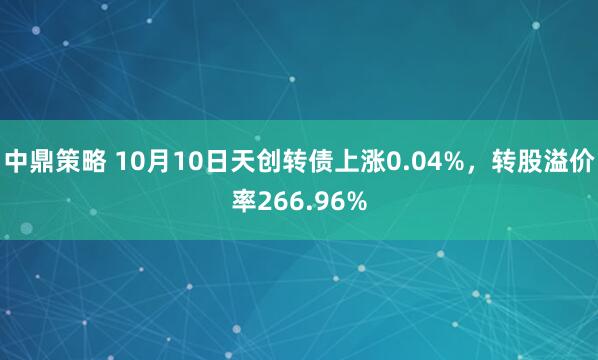 中鼎策略 10月10日天创转债上涨0.04%，转股溢价率266.96%