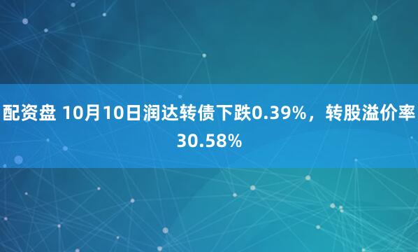 配资盘 10月10日润达转债下跌0.39%，转股溢价率30.58%
