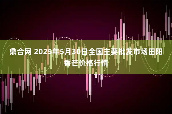 鼎合网 2025年5月30日全国主要批发市场田阳香芒价格行情
