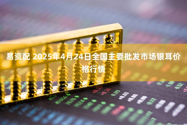 易资配 2025年4月24日全国主要批发市场银耳价格行情