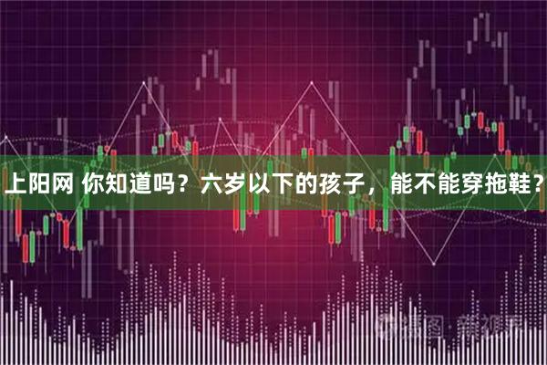 上阳网 你知道吗?六岁以下的孩子,能不能穿拖鞋?