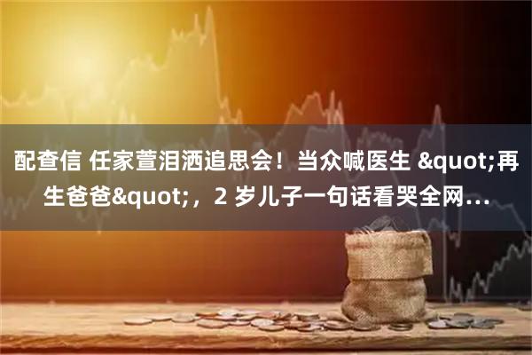配查信 任家萱泪洒追思会!当众喊医生 "再生爸爸",2 岁儿子一句话看哭全网…