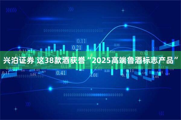 兴泊证券 这38款酒获誉“2025高端鲁酒标志产品”