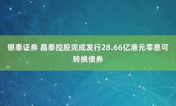 银泰证券 晶泰控股完成发行28.66亿港元零息可转换债券